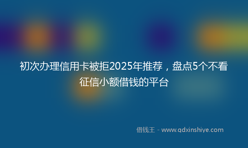 初次办理信用卡被拒2025年推荐，盘点5个不看征信小额借钱的平台