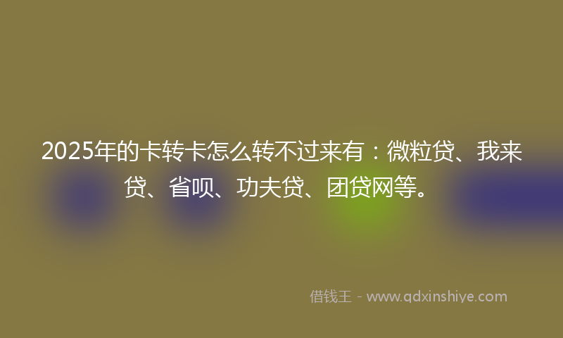 2025年的卡转卡怎么转不过来有：微粒贷、我来贷、省呗、功夫贷、团贷网等。