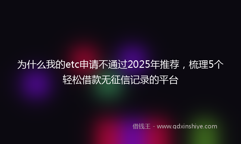 为什么我的etc申请不通过2025年推荐，梳理5个轻松借款无征信记录的平台