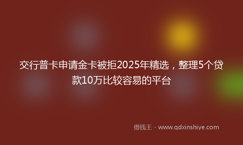 交行普卡申请金卡被拒2025年精选，整理5个贷款10万比较容易的平台