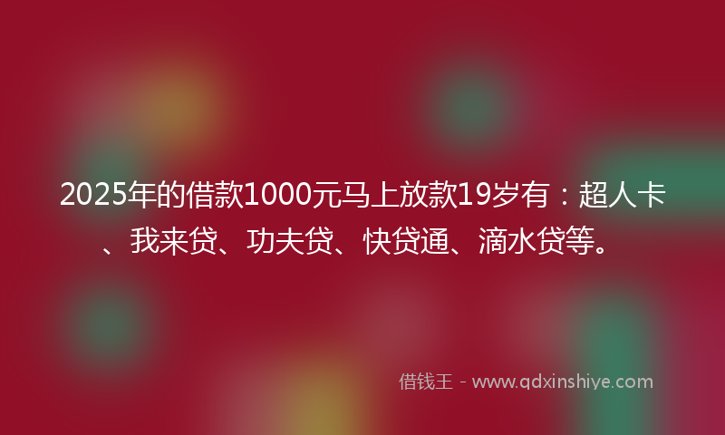 2025年的借款1000元马上放款19岁有：超人卡、我来贷、功夫贷、快贷通、滴水贷等。