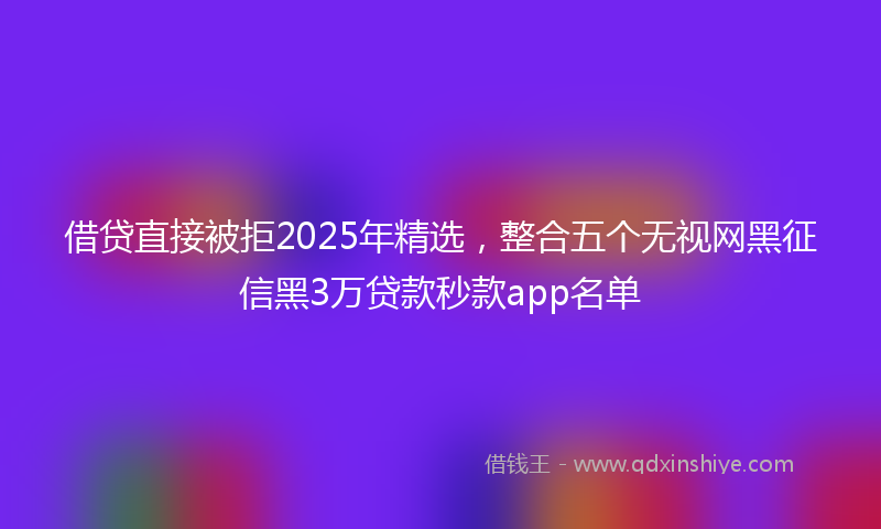 借贷直接被拒2025年精选，整合五个无视网黑征信黑3万贷款秒款app名单