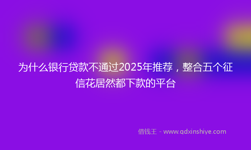 为什么银行贷款不通过2025年推荐，整合五个征信花居然都下款的平台