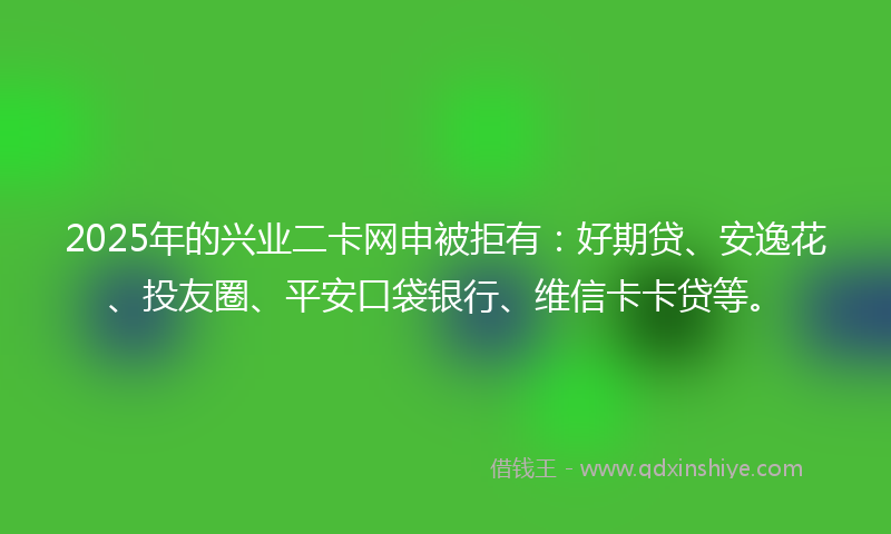 2025年的兴业二卡网申被拒有：好期贷、安逸花、投友圈、平安口袋银行、维信卡卡贷等。