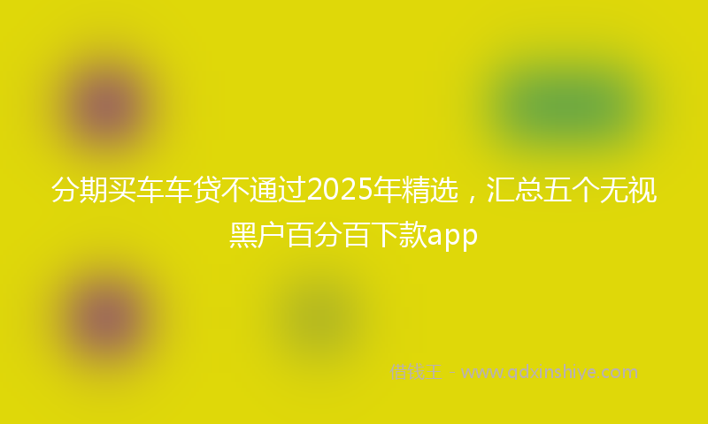 分期买车车贷不通过2025年精选，汇总五个无视黑户百分百下款app