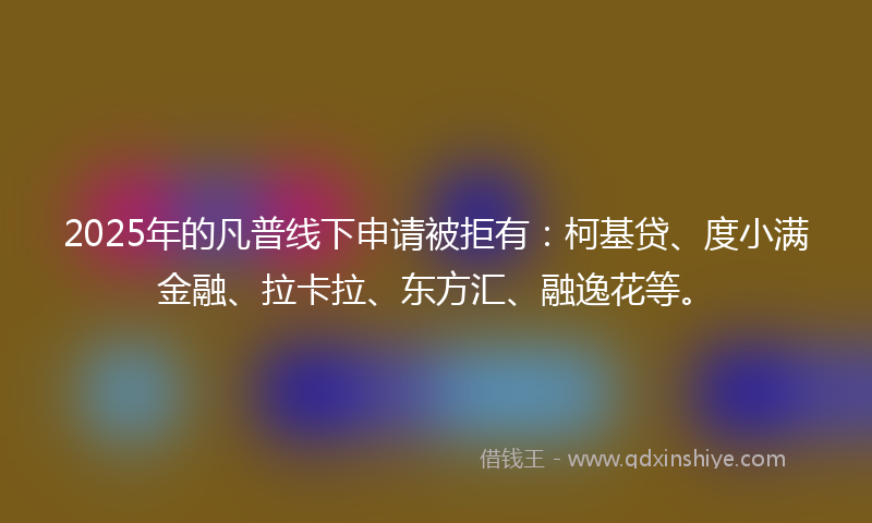 2025年的凡普线下申请被拒有：柯基贷、度小满金融、拉卡拉、东方汇、融逸花等。