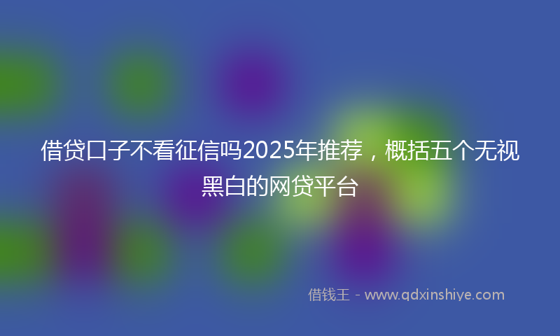 借贷口子不看征信吗2025年推荐，概括五个无视黑白的网贷平台