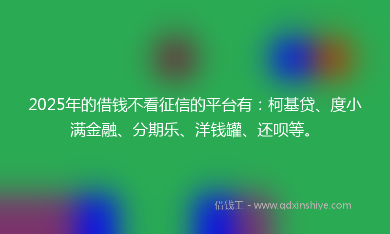 2025年的借钱不看征信的平台有：柯基贷、度小满金融、分期乐、洋钱罐、还呗等。