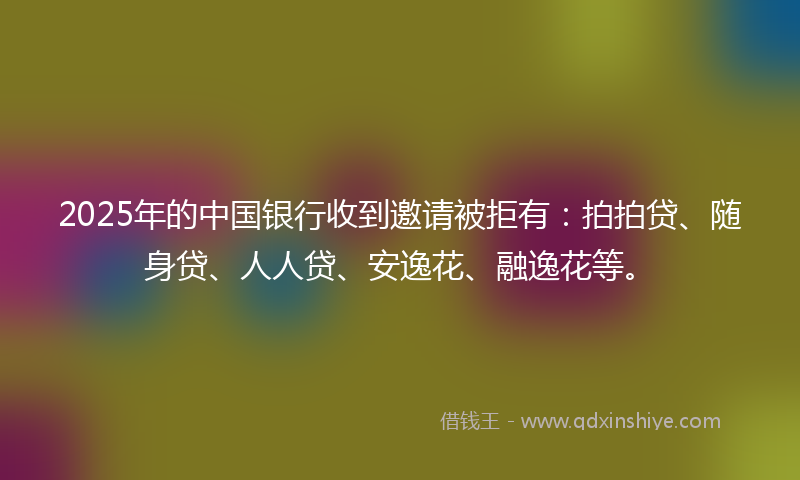 2025年的中国银行收到邀请被拒有：拍拍贷、随身贷、人人贷、安逸花、融逸花等。