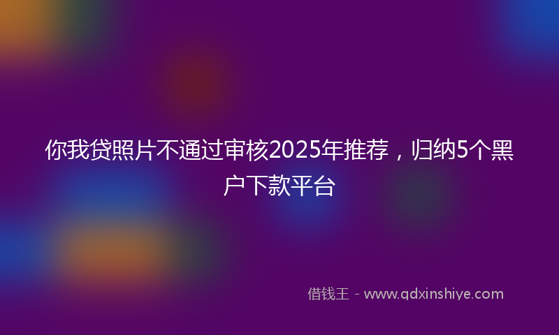 你我贷照片不通过审核2025年推荐，归纳5个黑户下款平台