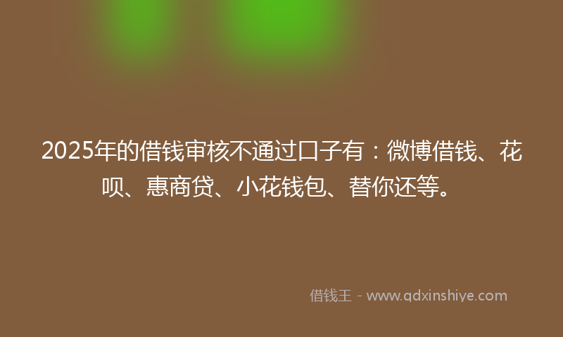 2025年的借钱审核不通过口子有：微博借钱、花呗、惠商贷、小花钱包、替你还等。