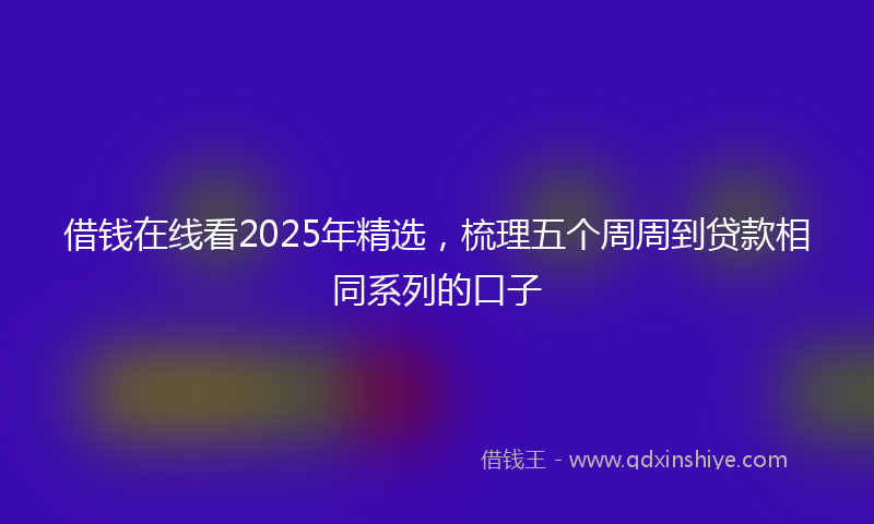 借钱在线看2025年精选，梳理五个周周到贷款相同系列的口子