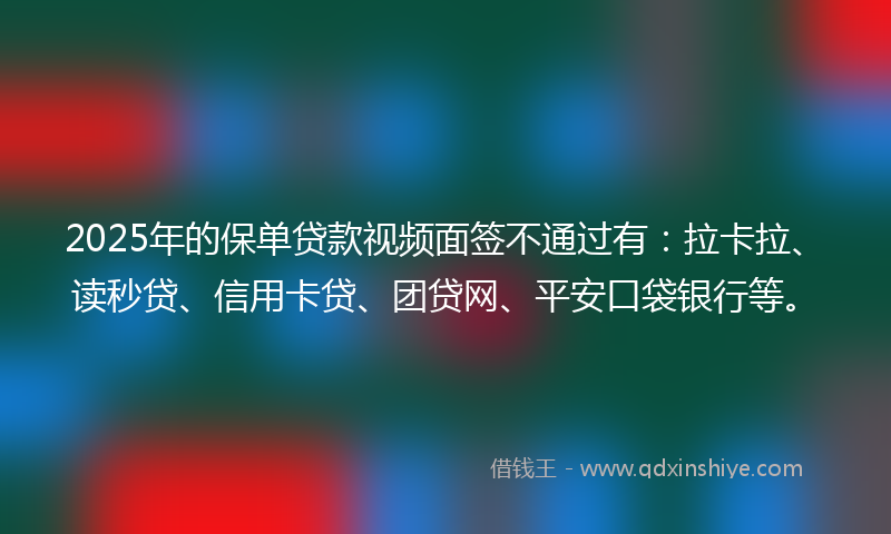 2025年的保单贷款视频面签不通过有：拉卡拉、读秒贷、信用卡贷、团贷网、平安口袋银行等。