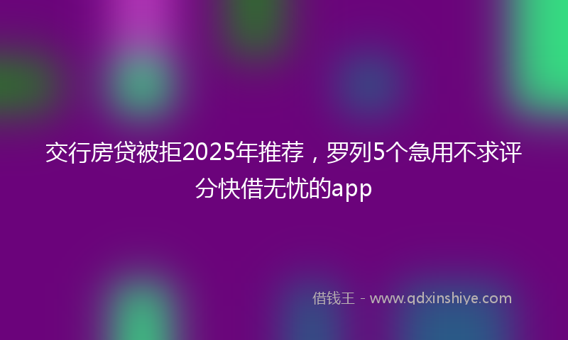 交行房贷被拒2025年推荐，罗列5个急用不求评分快借无忧的app