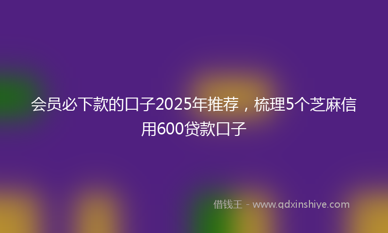 会员必下款的口子2025年推荐，梳理5个芝麻信用600贷款口子