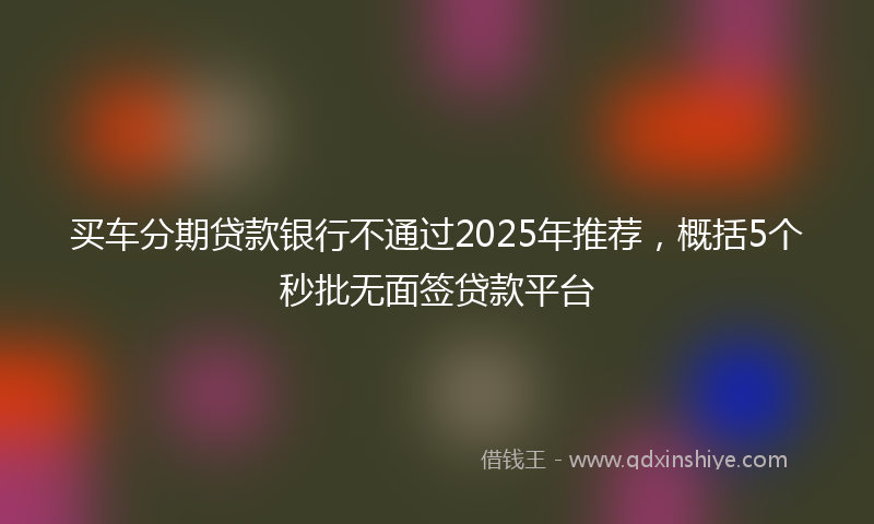 买车分期贷款银行不通过2025年推荐，概括5个秒批无面签贷款平台