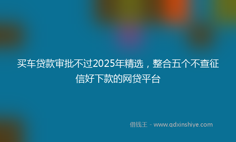 买车贷款审批不过2025年精选，整合五个不查征信好下款的网贷平台
