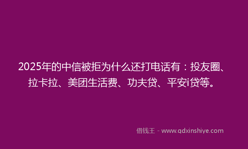 2025年的中信被拒为什么还打电话有：投友圈、拉卡拉、美团生活费、功夫贷、平安i贷等。