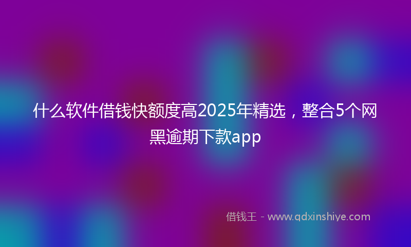 什么软件借钱快额度高2025年精选，整合5个网黑逾期下款app