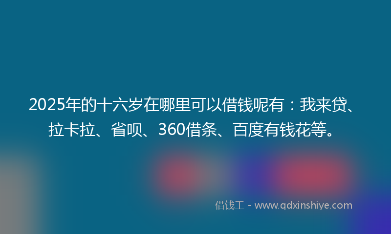2025年的十六岁在哪里可以借钱呢有：我来贷、拉卡拉、省呗、360借条、百度有钱花等。
