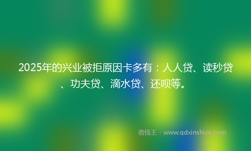 2025年的兴业被拒原因卡多有：人人贷、读秒贷、功夫贷、滴水贷、还呗等。