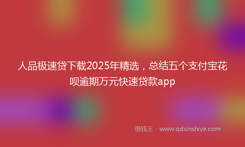 人品极速贷下载2025年精选，总结五个支付宝花呗逾期万元快速贷款app
