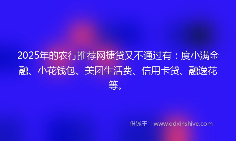 2025年的农行推荐网捷贷又不通过有：度小满金融、小花钱包、美团生活费、信用卡贷、融逸花等。