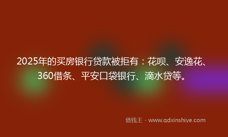 2025年的买房银行贷款被拒有：花呗、安逸花、360借条、平安口袋银行、滴水贷等。