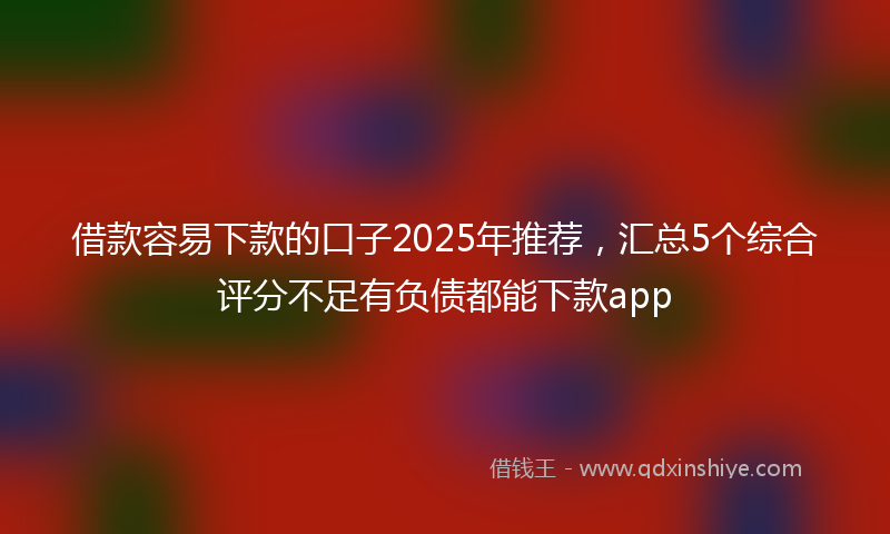 借款容易下款的口子2025年推荐，汇总5个综合评分不足有负债都能下款app