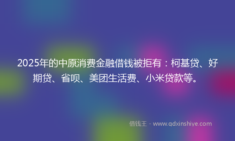 2025年的中原消费金融借钱被拒有：柯基贷、好期贷、省呗、美团生活费、小米贷款等。