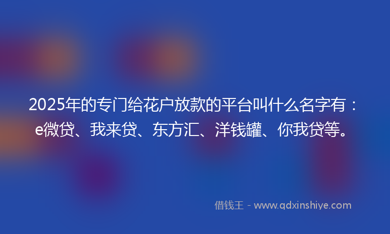 2025年的专门给花户放款的平台叫什么名字有：e微贷、我来贷、东方汇、洋钱罐、你我贷等。