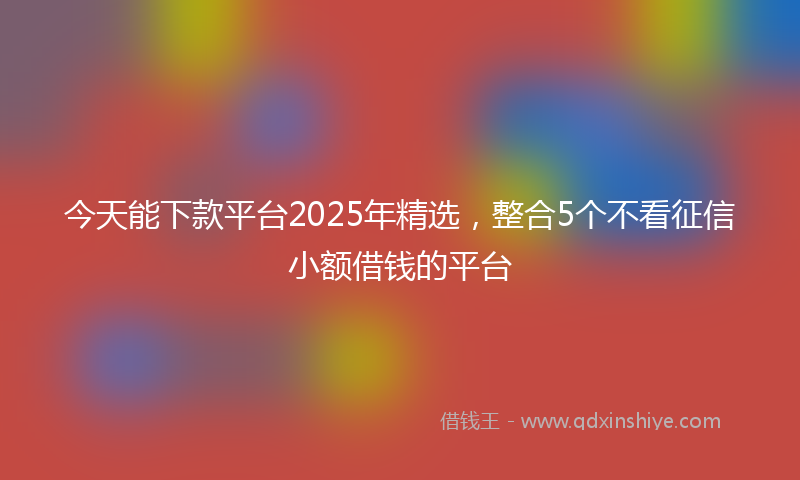 今天能下款平台2025年精选，整合5个不看征信小额借钱的平台