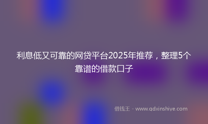 利息低又可靠的网贷平台2025年推荐，整理5个靠谱的借款口子