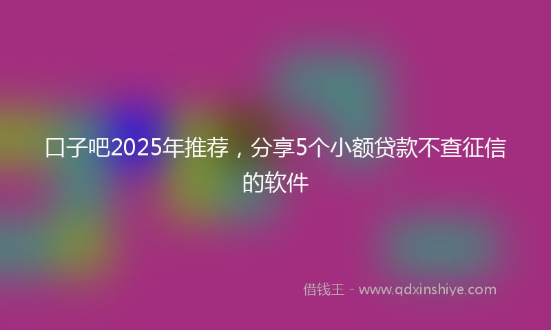 口子吧2025年推荐，分享5个小额贷款不查征信的软件