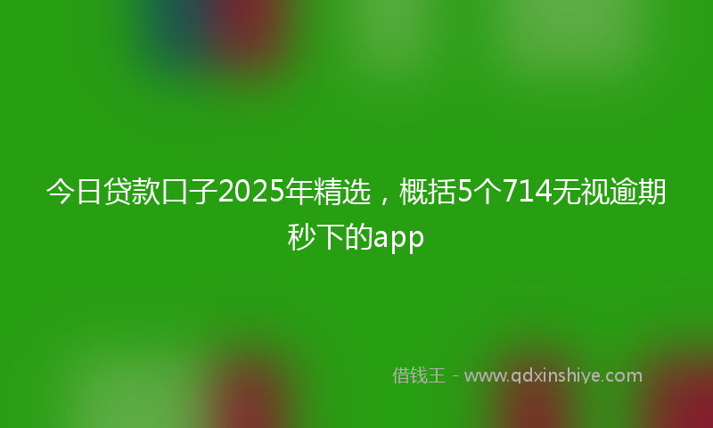 今日贷款口子2025年精选，概括5个714无视逾期秒下的app