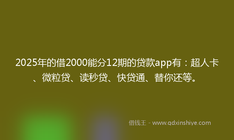2025年的借2000能分12期的贷款app有：超人卡、微粒贷、读秒贷、快贷通、替你还等。