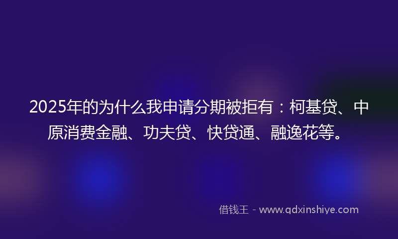 2025年的为什么我申请分期被拒有：柯基贷、中原消费金融、功夫贷、快贷通、融逸花等。