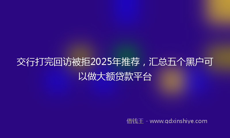 交行打完回访被拒2025年推荐，汇总五个黑户可以做大额贷款平台