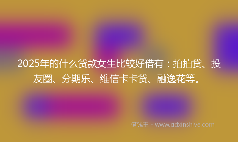2025年的什么贷款女生比较好借有：拍拍贷、投友圈、分期乐、维信卡卡贷、融逸花等。