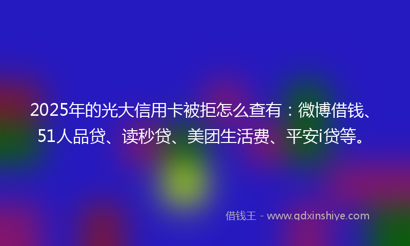 2025年的光大信用卡被拒怎么查有：微博借钱、51人品贷、读秒贷、美团生活费、平安i贷等。