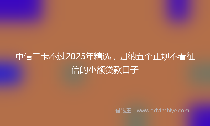 中信二卡不过2025年精选，归纳五个正规不看征信的小额贷款口子