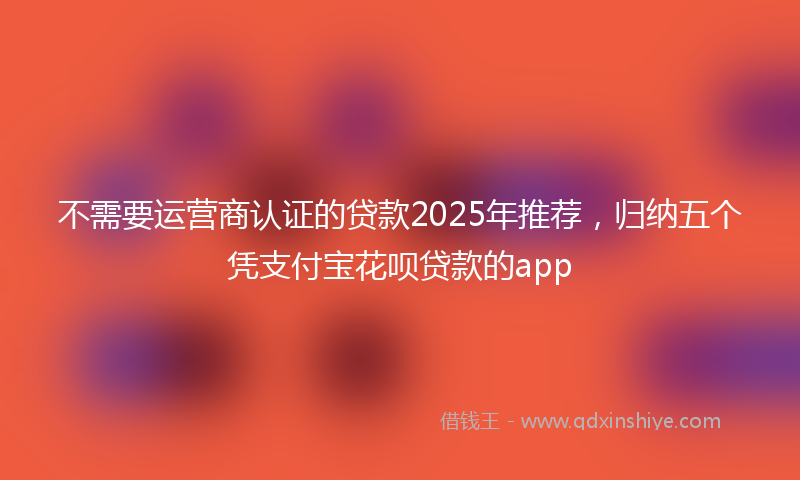 不需要运营商认证的贷款2025年推荐，归纳五个凭支付宝花呗贷款的app