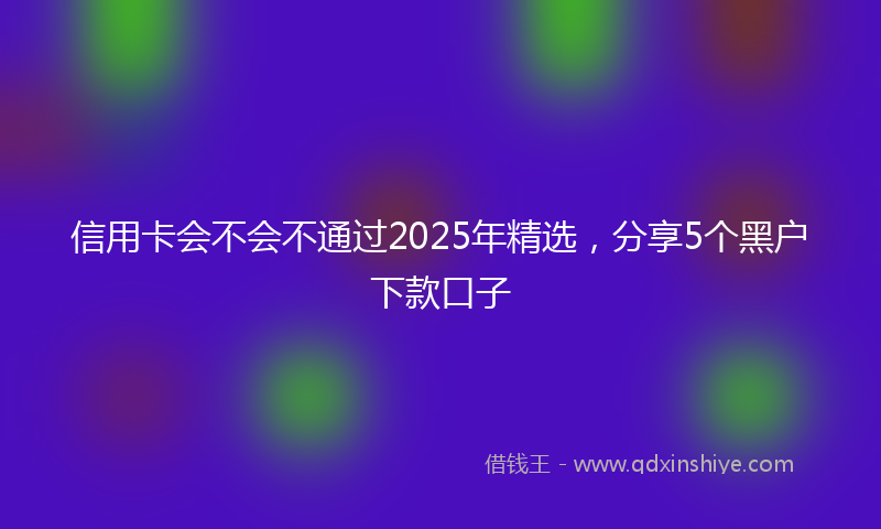 信用卡会不会不通过2025年精选，分享5个黑户下款口子