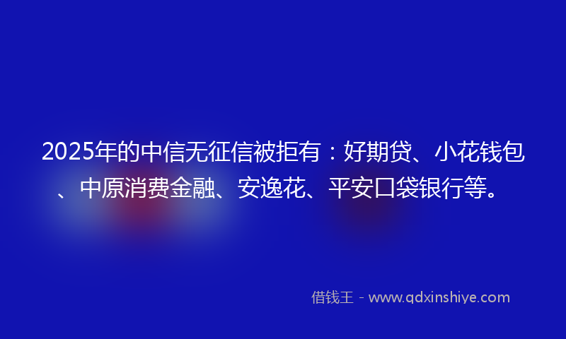 2025年的中信无征信被拒有:好期贷、小花钱包、中原消费金融、安逸花、平安口袋银行等。