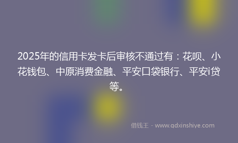 2025年的信用卡发卡后审核不通过有：花呗、小花钱包、中原消费金融、平安口袋银行、平安i贷等。