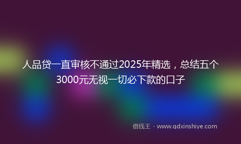 人品贷一直审核不通过2025年精选，总结五个3000元无视一切必下款的口子