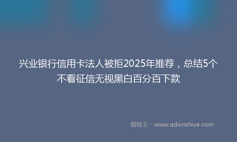 兴业银行信用卡法人被拒2025年推荐，总结5个不看征信无视黑白百分百下款