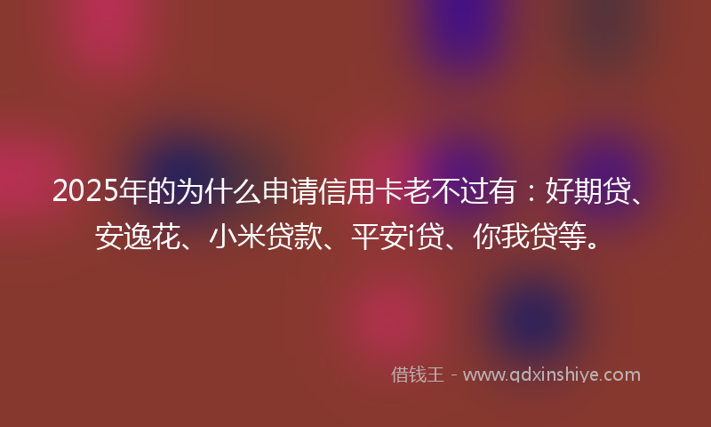 2025年的为什么申请信用卡老不过有：好期贷、安逸花、小米贷款、平安i贷、你我贷等。
