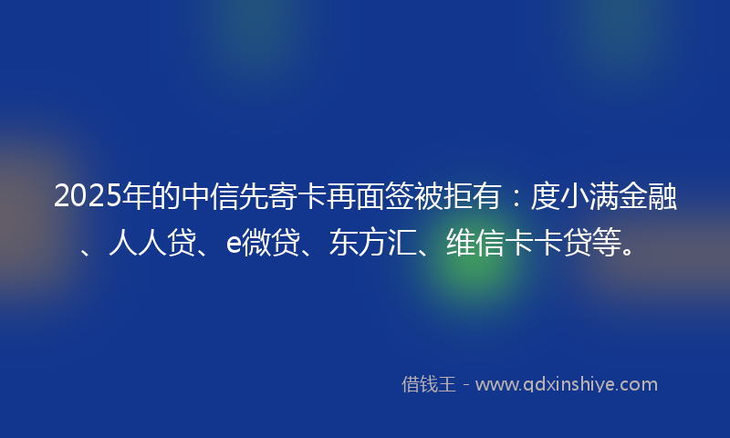 2025年的中信先寄卡再面签被拒有：度小满金融、人人贷、e微贷、东方汇、维信卡卡贷等。