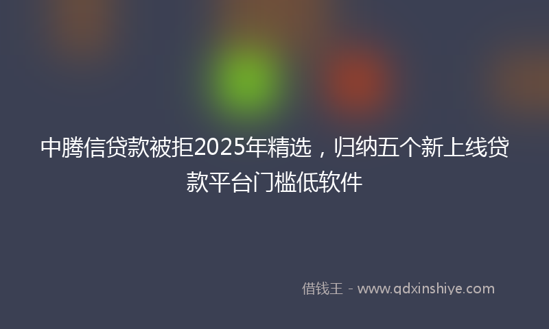 中腾信贷款被拒2025年精选，归纳五个新上线贷款平台门槛低软件